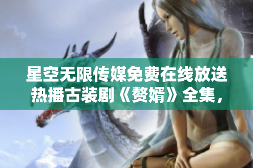 星空無限傳媒免費在線放送熱播古裝劇《贅婿》全集，精彩劇情盡情觀賞