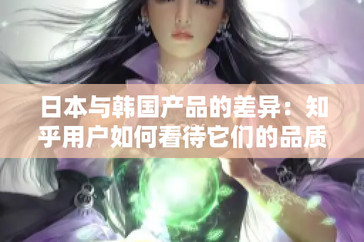 日本與韓國產(chǎn)品的差異：知乎用戶如何看待它們的品質(zhì)和特色？