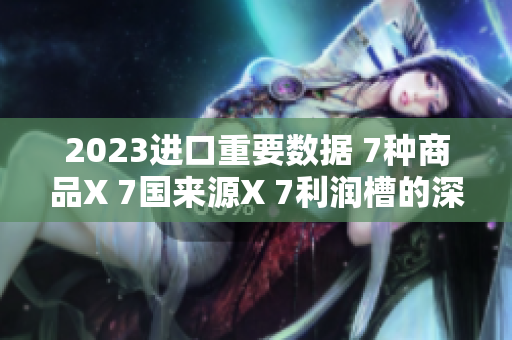 2023進(jìn)口重要數(shù)據(jù) 7種商品X 7國(guó)來(lái)源X 7利潤(rùn)槽的深度解析