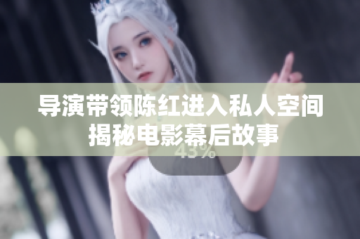 導演帶領(lǐng)陳紅進入私人空間 揭秘電影幕后故事