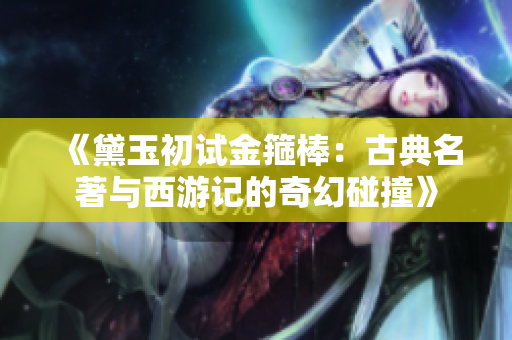 《黛玉初試金箍棒：古典名著與西游記的奇幻碰撞》