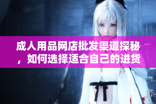 成人用品網(wǎng)店批發(fā)渠道探秘，如何選擇適合自己的進(jìn)貨渠道？