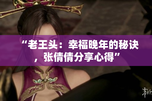 “老王頭：幸福晚年的秘訣，張倩倩分享心得”
