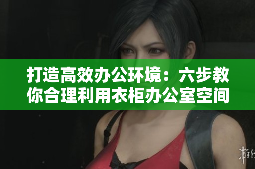 打造高效辦公環(huán)境：六步教你合理利用衣柜辦公室空間