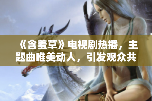 《含羞草》電視劇熱播，主題曲唯美動人，引發(fā)觀眾共鳴