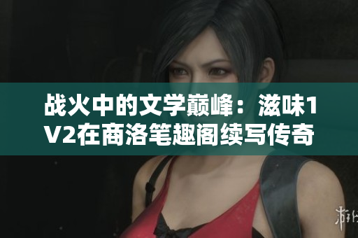 戰(zhàn)火中的文學(xué)巔峰：滋味1V2在商洛筆趣閣續(xù)寫傳奇