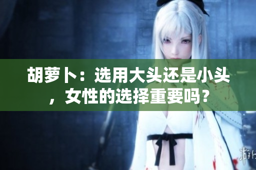 胡蘿卜：選用大頭還是小頭，女性的選擇重要嗎？