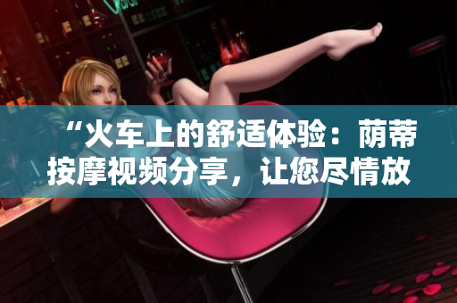 “火車上的舒適體驗(yàn)：蔭蒂按摩視頻分享，讓您盡情放松！”