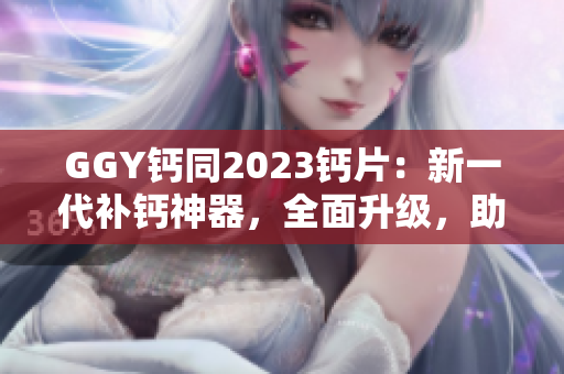 GGY鈣同2023鈣片：新一代補(bǔ)鈣神器，全面升級，助您健康無憂！