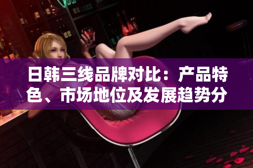 日韓三線品牌對(duì)比：產(chǎn)品特色、市場(chǎng)地位及發(fā)展趨勢(shì)分析