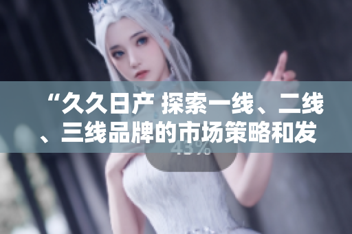 “久久日產(chǎn) 探索一線、二線、三線品牌的市場策略和發(fā)展前景”