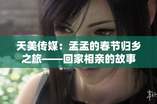 天美傳媒：孟孟的春節(jié)歸鄉(xiāng)之旅——回家相親的故事