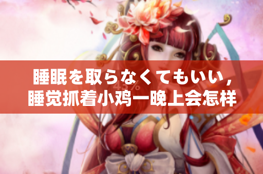 睡眠を取らなくてもいい，睡覺抓著小雞一晚上會怎樣，睡過年紀最大的多少歲六十多，水潤緊致銷魂低吟古代，水潤緊致銷魂低吟，說說都是怎么的干對象的406