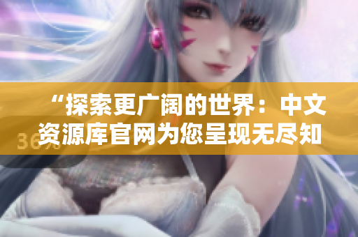 “探索更廣闊的世界：中文資源庫官網(wǎng)為您呈現(xiàn)無盡知識(shí)寶藏！”
