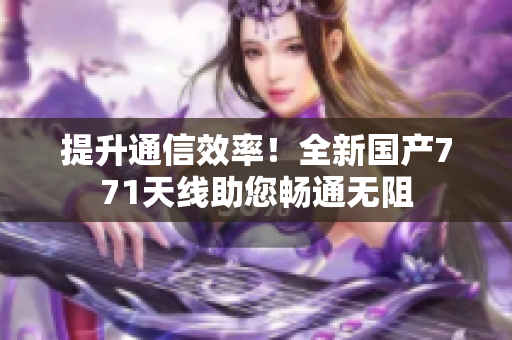 提升通信效率！全新國(guó)產(chǎn)771天線助您暢通無(wú)阻