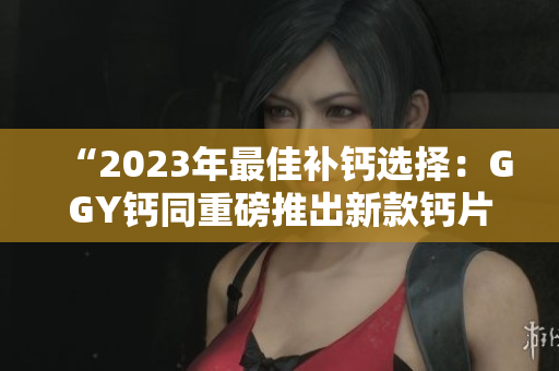 “2023年最佳補(bǔ)鈣選擇：GGY鈣同重磅推出新款鈣片！”