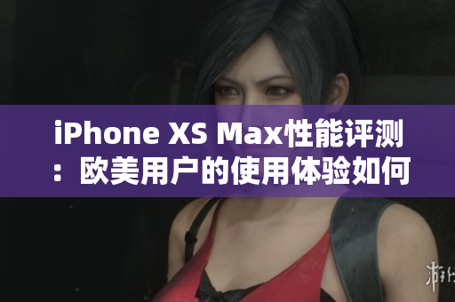 iPhone XS Max性能評測：歐美用戶的使用體驗(yàn)如何？
