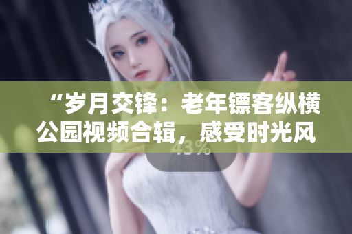 “歲月交鋒：老年鏢客縱橫公園視頻合輯，感受時(shí)光風(fēng)云！”