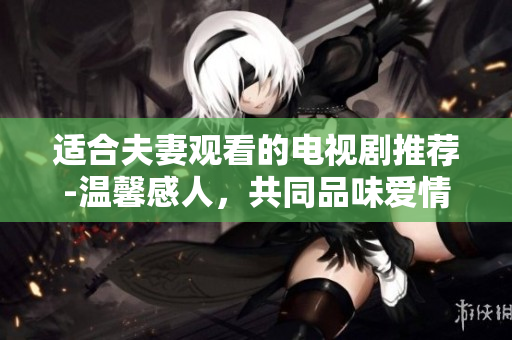 適合夫妻觀看的電視劇推薦-溫馨感人，共同品味愛情與生活的暢享時(shí)光 