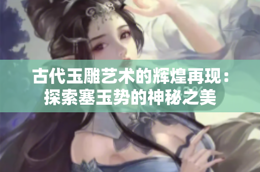 古代玉雕藝術(shù)的輝煌再現(xiàn)：探索塞玉勢(shì)的神秘之美