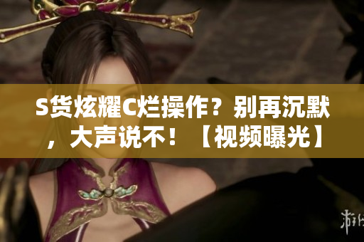 S貨炫耀C爛操作？別再沉默，大聲說不！【視頻曝光】