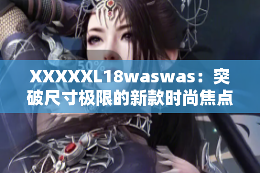 XXXXXL18waswas：突破尺寸極限的新款時(shí)尚焦點(diǎn)