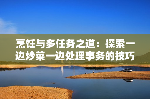 烹飪與多任務之道：探索一邊炒菜一邊處理事務的技巧