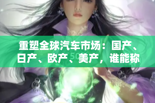 重塑全球汽車市場：國產(chǎn)、日產(chǎn)、歐產(chǎn)、美產(chǎn)，誰能稱霸？
