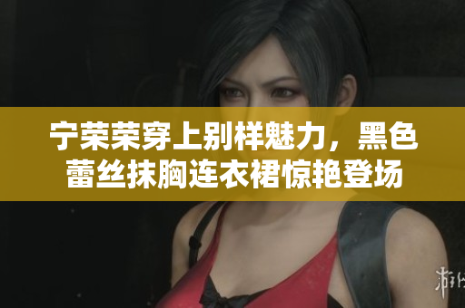 寧榮榮穿上別樣魅力，黑色蕾絲抹胸連衣裙驚艷登場