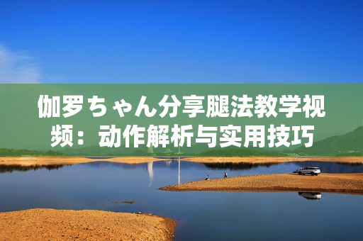 伽羅ちゃん分享腿法教學(xué)視頻：動(dòng)作解析與實(shí)用技巧