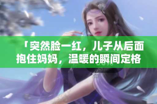 「突然臉一紅，兒子從后面抱住媽媽，溫暖的瞬間定格」