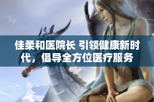 佳柔和醫(yī)院長(zhǎng) 引領(lǐng)健康新時(shí)代，倡導(dǎo)全方位醫(yī)療服務(wù)
