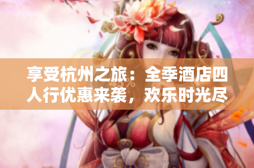 享受杭州之旅：全季酒店四人行優(yōu)惠來襲，歡樂時(shí)光盡情暢游