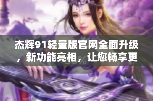 杰輝91輕量版官網(wǎng)全面升級，新功能亮相，讓您暢享更便捷的體驗