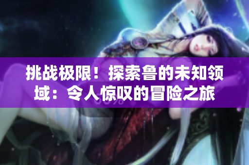 挑戰(zhàn)極限！探索魯?shù)奈粗I(lǐng)域：令人驚嘆的冒險之旅