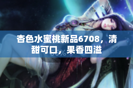 杏色水蜜桃新品6708，清甜可口，果香四溢