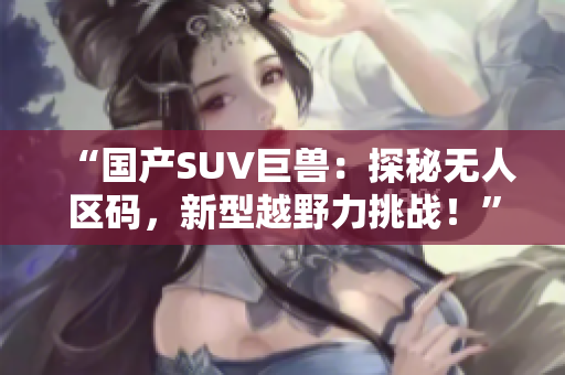 “國產(chǎn)SUV巨獸：探秘無人區(qū)碼，新型越野力挑戰(zhàn)！”