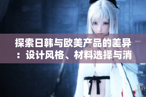 探索日韓與歐美產(chǎn)品的差異：設(shè)計(jì)風(fēng)格、材料選擇與消費(fèi)者偏好的比較