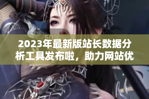 2023年最新版站長(zhǎng)數(shù)據(jù)分析工具發(fā)布啦，助力網(wǎng)站優(yōu)化管理，提升用戶體驗(yàn)