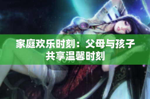 家庭歡樂(lè)時(shí)刻：父母與孩子共享溫馨時(shí)刻