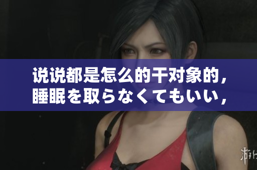 說說都是怎么的干對象的，睡眠を取らなくてもいい，睡覺抓著小雞一晚上會(huì)怎樣，睡過年紀(jì)最大的多少歲六十多，水潤緊致銷魂低吟古代，水潤緊致銷魂低吟389