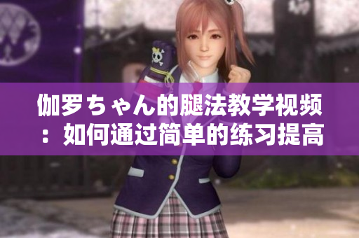 伽羅ちゃん的腿法教學(xué)視頻：如何通過(guò)簡(jiǎn)單的練習(xí)提高柔韌性