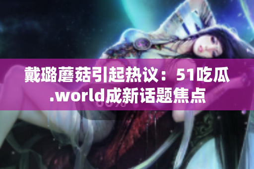 戴璐蘑菇引起熱議：51吃瓜.world成新話題焦點