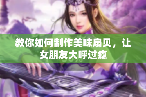 教你如何制作美味扇貝，讓女朋友大呼過癮
