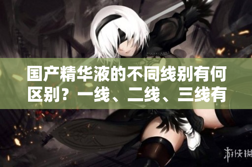 國產(chǎn)精華液的不同線別有何區(qū)別？一線、二線、三線有何不同？