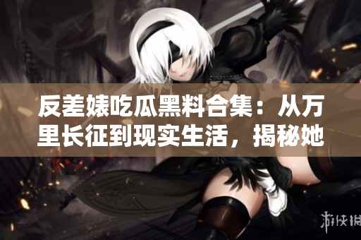 反差婊吃瓜黑料合集：從萬里長征到現(xiàn)實生活，揭秘她們的驚人轉(zhuǎn)變
