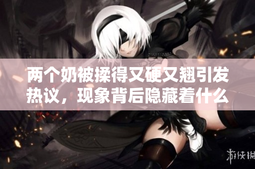 兩個奶被揉得又硬又翹引發(fā)熱議，現(xiàn)象背后隱藏著什么？