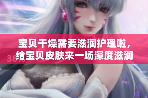 寶貝干燥需要滋潤護理啦，給寶貝皮膚來一場深度滋潤養(yǎng)護