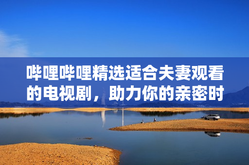 嗶哩嗶哩精選適合夫妻觀看的電視劇，助力你的親密時(shí)光