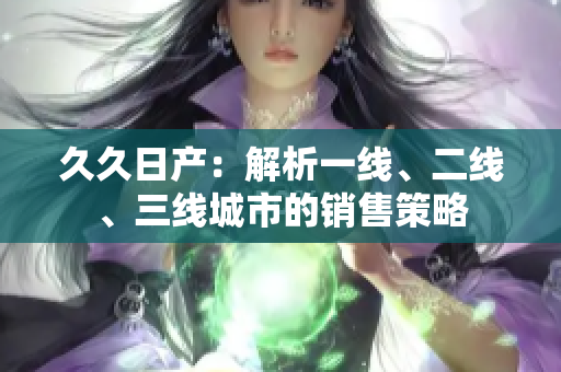 久久日產(chǎn)：解析一線(xiàn)、二線(xiàn)、三線(xiàn)城市的銷(xiāo)售策略